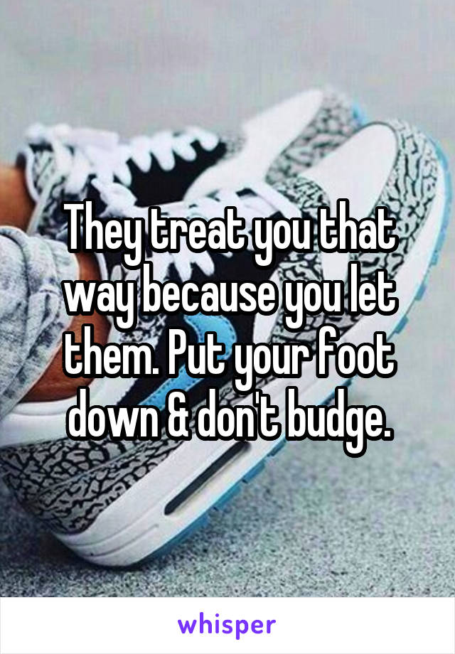 They treat you that way because you let them. Put your foot down & don't budge.