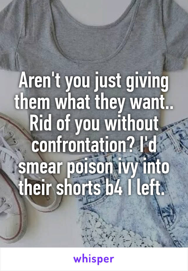 Aren't you just giving them what they want.. Rid of you without confrontation? I'd smear poison ivy into their shorts b4 I left. 