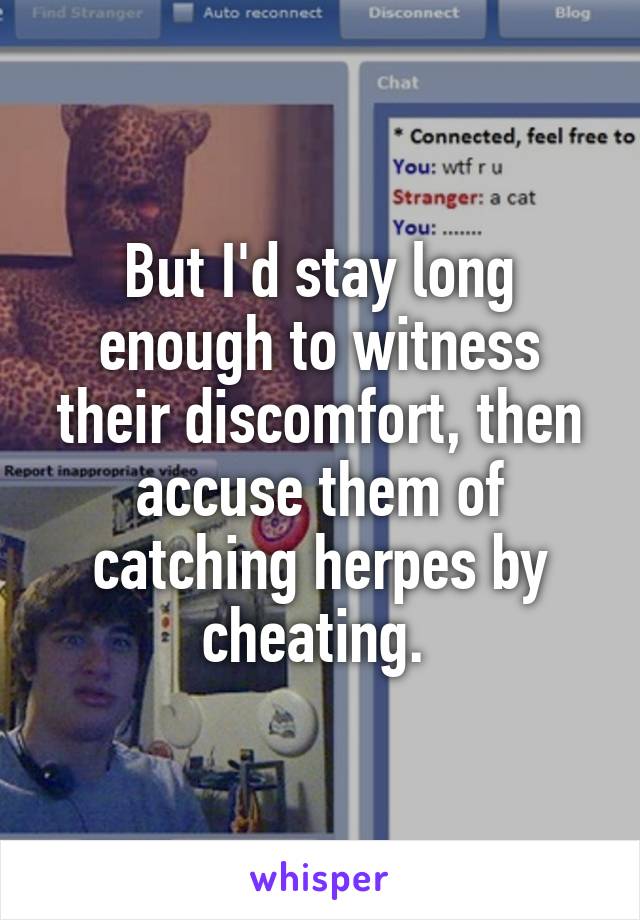 But I'd stay long enough to witness their discomfort, then accuse them of catching herpes by cheating. 