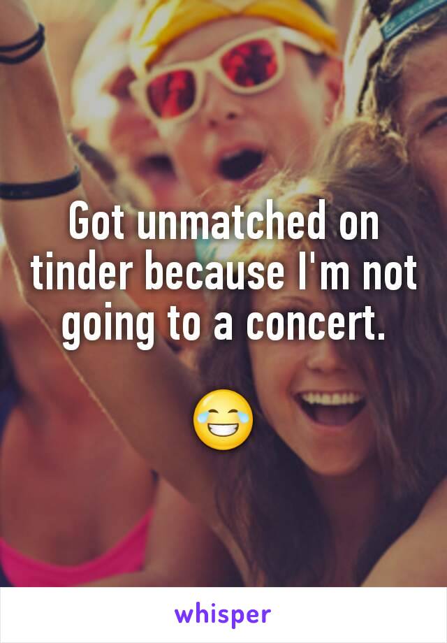 Got unmatched on tinder because I'm not going to a concert.

😂