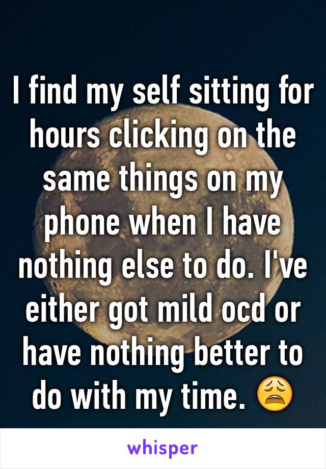I find my self sitting for hours clicking on the same things on my phone when I have nothing else to do. I've either got mild ocd or have nothing better to do with my time. 😩