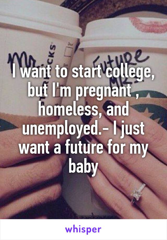 I want to start college, but I'm pregnant , homeless, and unemployed.- I just want a future for my baby