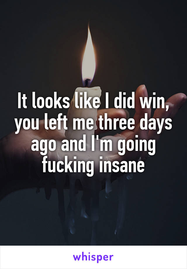 It looks like I did win, you left me three days ago and I'm going fucking insane