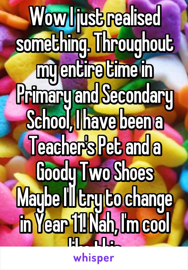 Wow I just realised something. Throughout my entire time in Primary and Secondary School, I have been a Teacher's Pet and a Goody Two Shoes
Maybe I'll try to change in Year 11! Nah, I'm cool like this