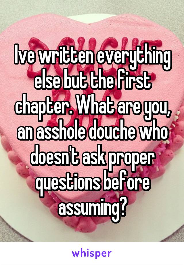 Ive written everything else but the first chapter. What are you, an asshole douche who doesn't ask proper questions before assuming?