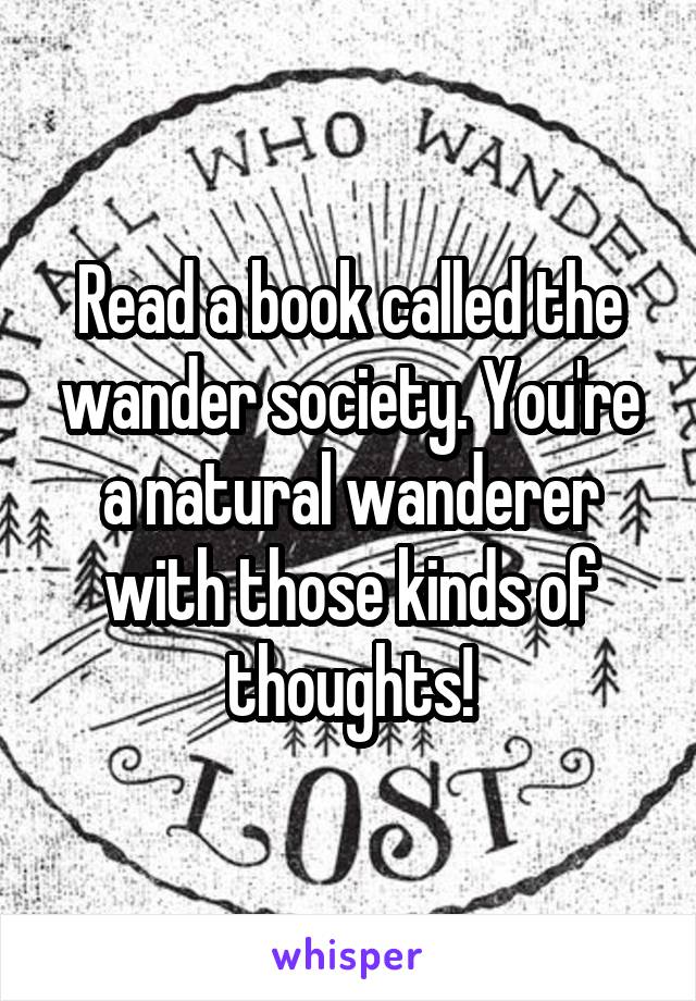 Read a book called the wander society. You're a natural wanderer with those kinds of thoughts!