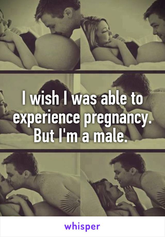I wish I was able to experience pregnancy. But I'm a male. 