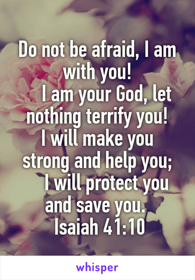 Do not be afraid, I am with you!
    I am your God, let nothing terrify you!
I will make you strong and help you;
    I will protect you and save you. 
 Isaiah 41:10