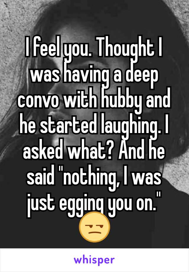 I feel you. Thought I was having a deep convo with hubby and he started laughing. I asked what? And he said "nothing, I was just egging you on." 😒