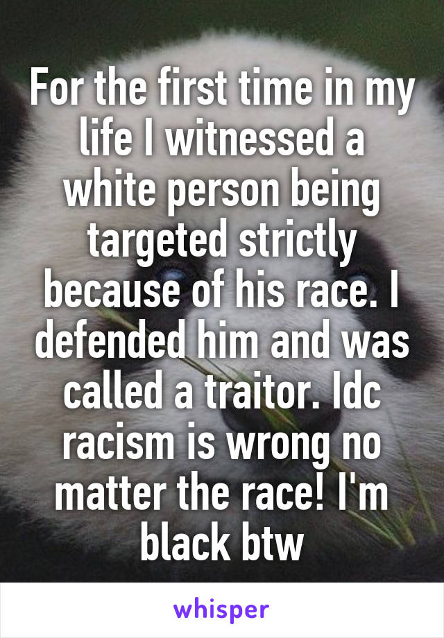 For the first time in my life I witnessed a white person being targeted strictly because of his race. I defended him and was called a traitor. Idc racism is wrong no matter the race! I'm black btw