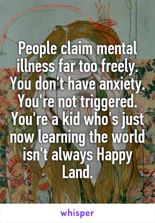 People claim mental illness far too freely. You don't have anxiety. You're not triggered. You're a kid who's just now learning the world isn't always Happy Land.