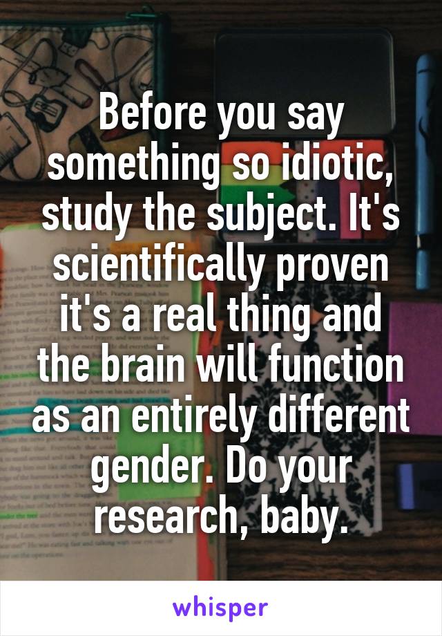 Before you say something so idiotic, study the subject. It's scientifically proven it's a real thing and the brain will function as an entirely different gender. Do your research, baby.