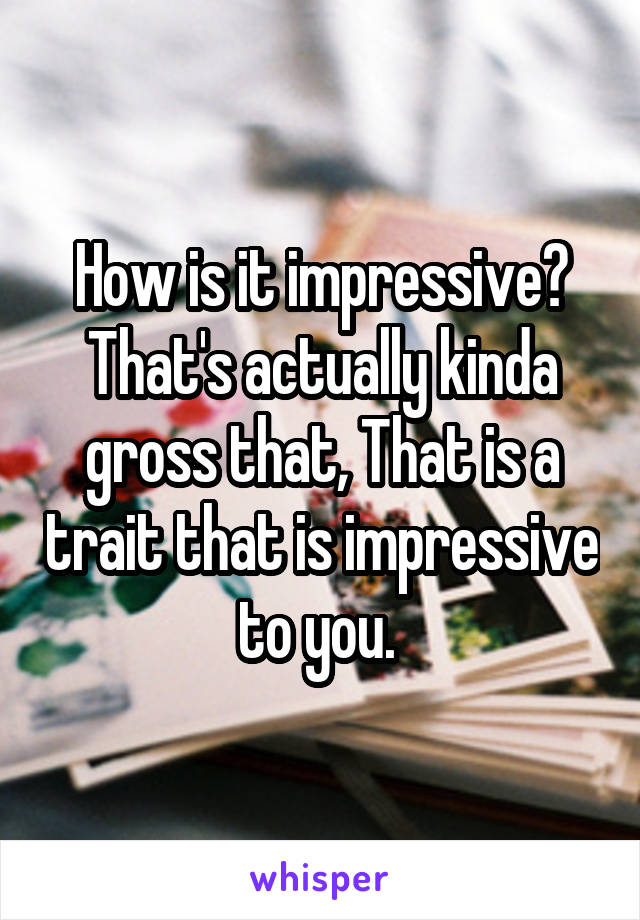 How is it impressive? That's actually kinda gross that, That is a trait that is impressive to you. 