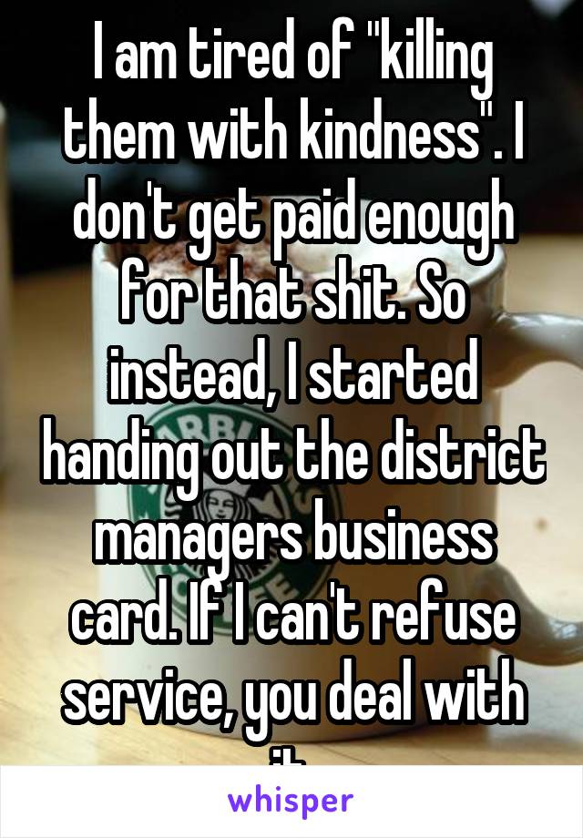 I am tired of "killing them with kindness". I don't get paid enough for that shit. So instead, I started handing out the district managers business card. If I can't refuse service, you deal with it.
