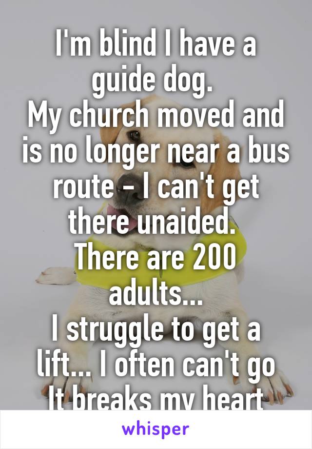 I'm blind I have a guide dog. 
My church moved and is no longer near a bus route - I can't get there unaided. 
There are 200 adults...
I struggle to get a lift... I often can't go
It breaks my heart
