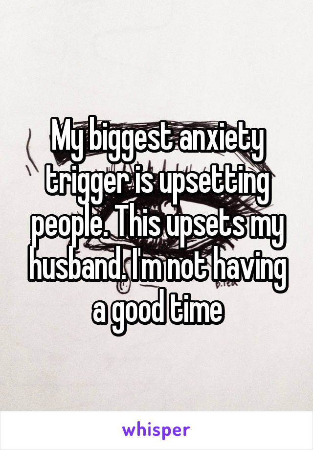 My biggest anxiety trigger is upsetting people. This upsets my husband. I'm not having a good time