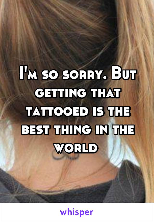 I'm so sorry. But getting that tattooed is the best thing in the world 
