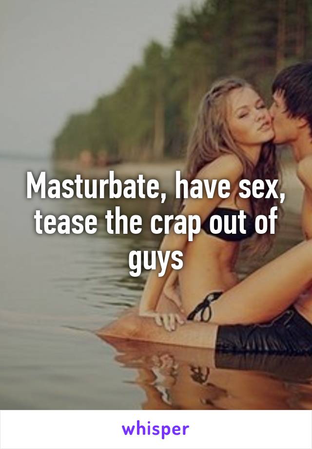 Masturbate, have sex, tease the crap out of guys