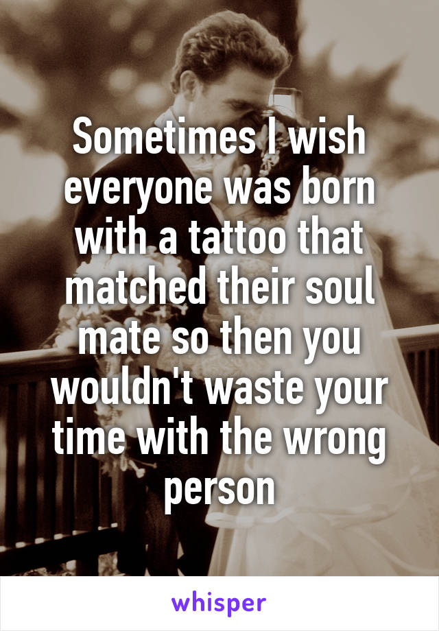 Sometimes I wish everyone was born with a tattoo that matched their soul mate so then you wouldn't waste your time with the wrong person
