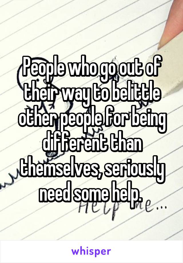 People who go out of their way to belittle other people for being different than themselves, seriously need some help. 