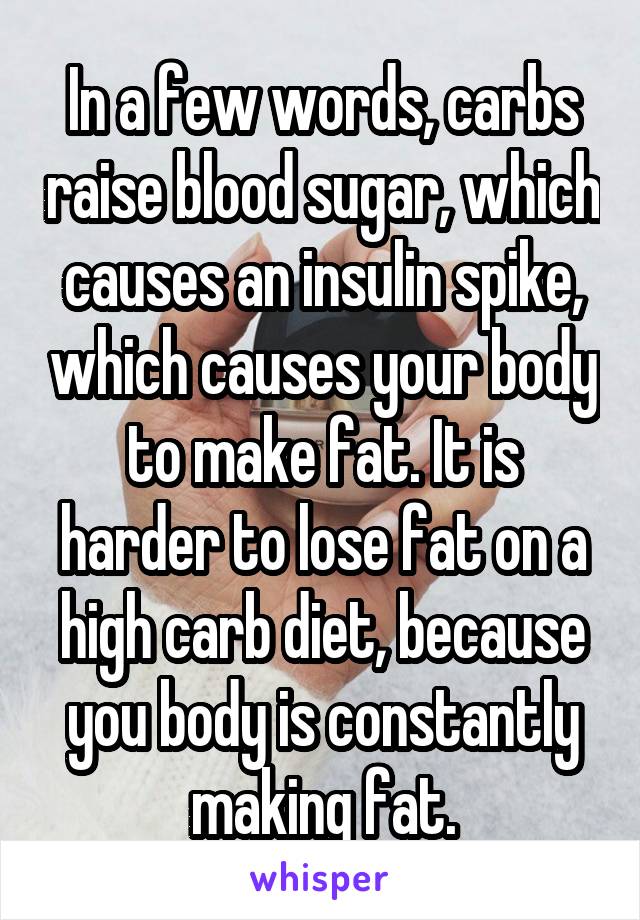 In a few words, carbs raise blood sugar, which causes an insulin spike, which causes your body to make fat. It is harder to lose fat on a high carb diet, because you body is constantly making fat.