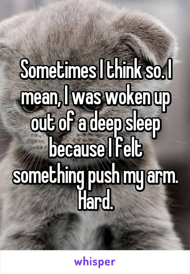Sometimes I think so. I mean, I was woken up out of a deep sleep because I felt something push my arm. Hard.