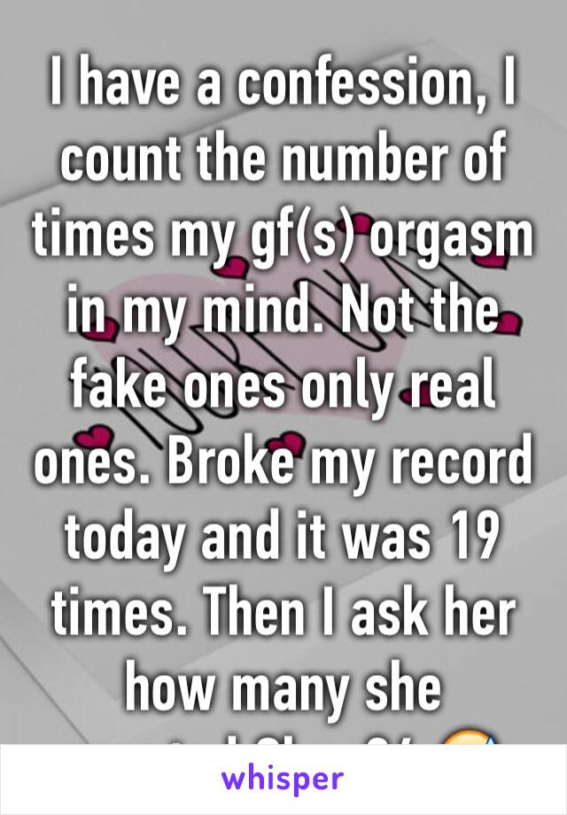 I have a confession, I count the number of times my gf(s) orgasm in my mind. Not the fake ones only real ones. Broke my record today and it was 19 times. Then I ask her how many she counted.She: 24 😅