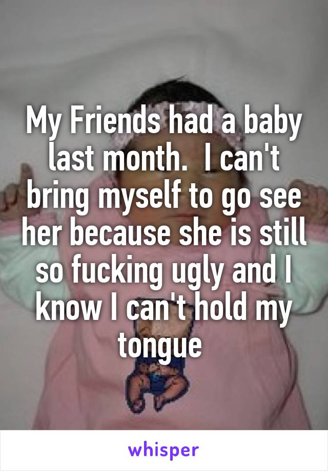 My Friends had a baby last month.  I can't bring myself to go see her because she is still so fucking ugly and I know I can't hold my tongue 