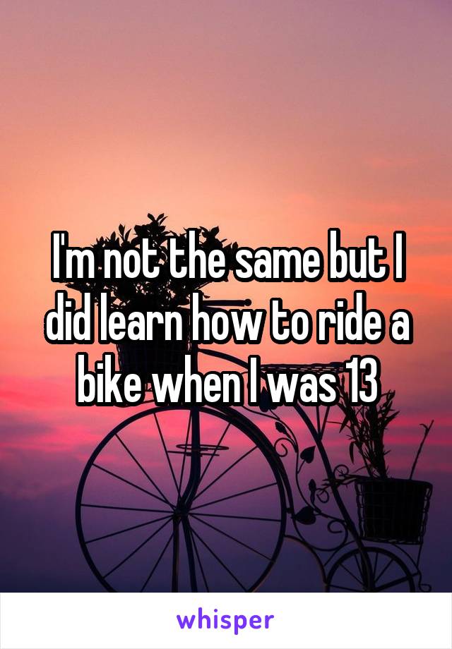 I'm not the same but I did learn how to ride a bike when I was 13