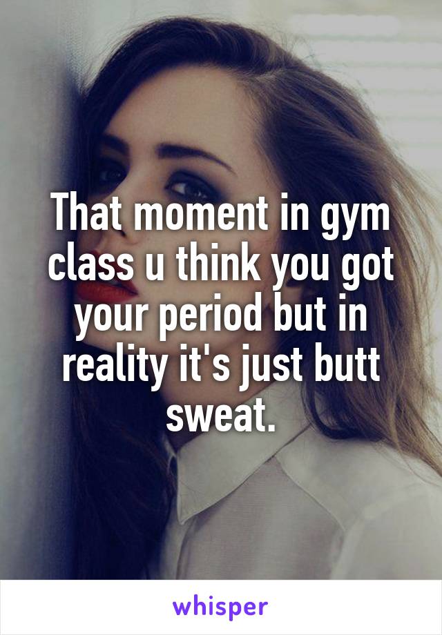 That moment in gym class u think you got your period but in reality it's just butt sweat.