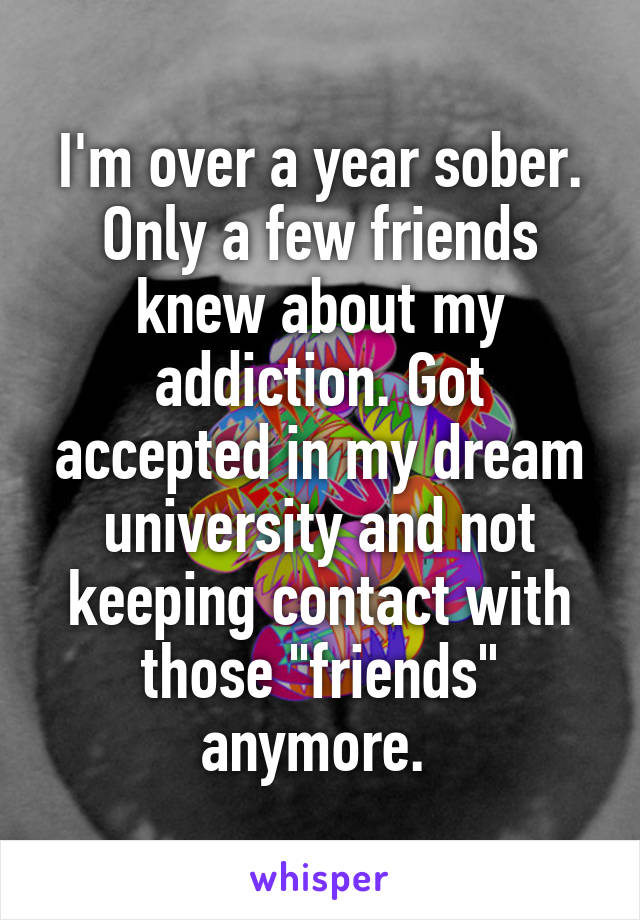 I'm over a year sober. Only a few friends knew about my addiction. Got accepted in my dream university and not keeping contact with those "friends" anymore. 