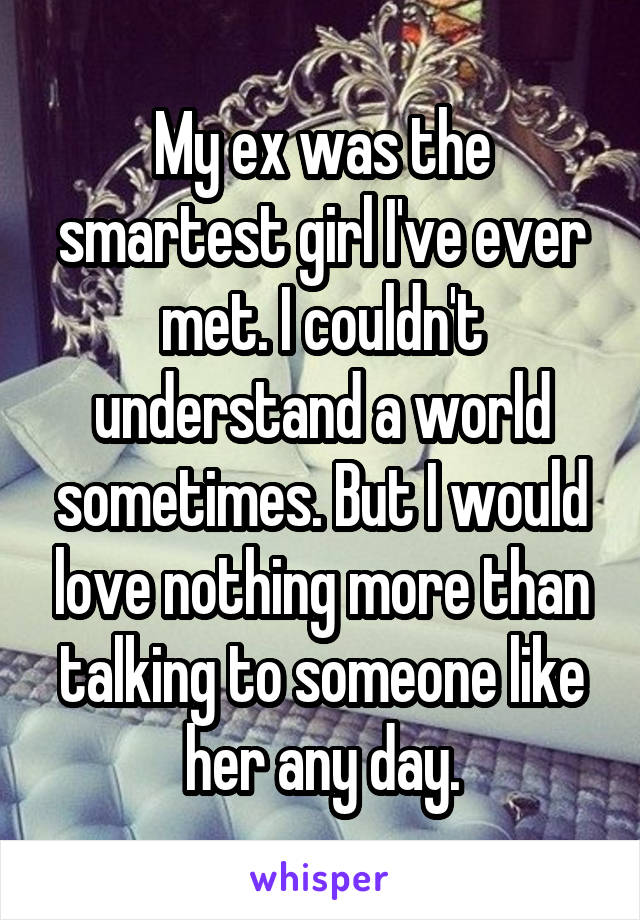 My ex was the smartest girl I've ever met. I couldn't understand a world sometimes. But I would love nothing more than talking to someone like her any day.