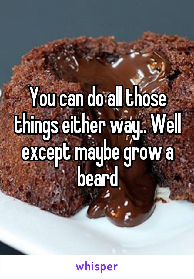 You can do all those things either way.. Well except maybe grow a beard