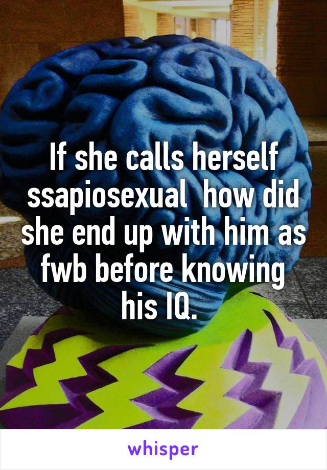 If she calls herself ssapiosexual  how did she end up with him as fwb before knowing his IQ. 