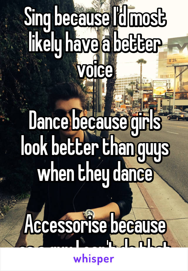 Sing because I'd most likely have a better voice

Dance because girls look better than guys when they dance

Accessorise because as a guy I can't do that