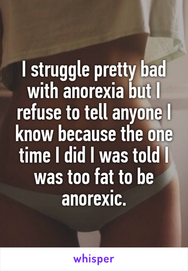 I struggle pretty bad with anorexia but I refuse to tell anyone I know because the one time I did I was told I was too fat to be anorexic.