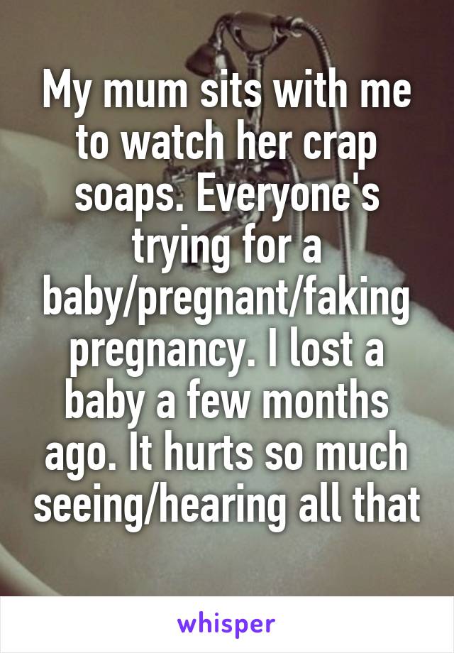 My mum sits with me to watch her crap soaps. Everyone's trying for a baby/pregnant/faking pregnancy. I lost a baby a few months ago. It hurts so much seeing/hearing all that 