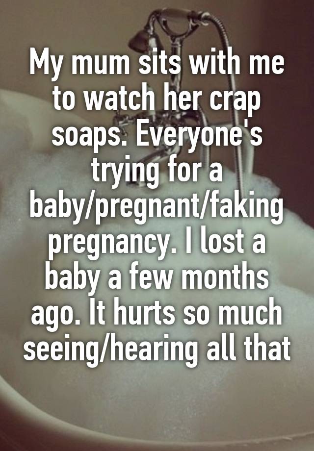 My mum sits with me to watch her crap soaps. Everyone's trying for a baby/pregnant/faking pregnancy. I lost a baby a few months ago. It hurts so much seeing/hearing all that 