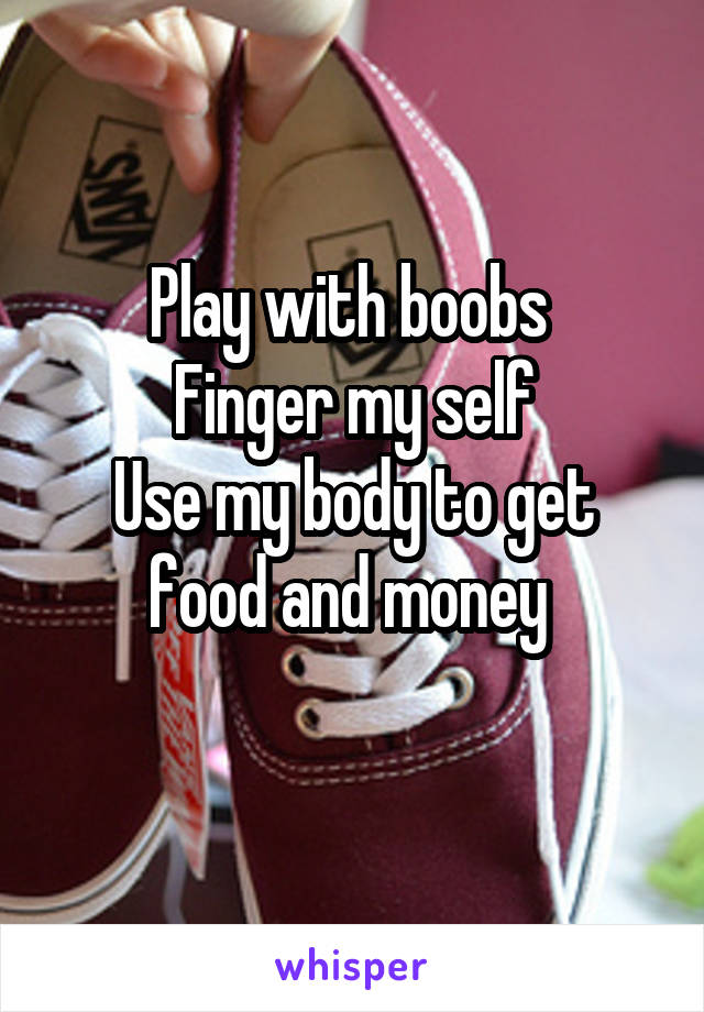 Play with boobs 
Finger my self
Use my body to get food and money 

