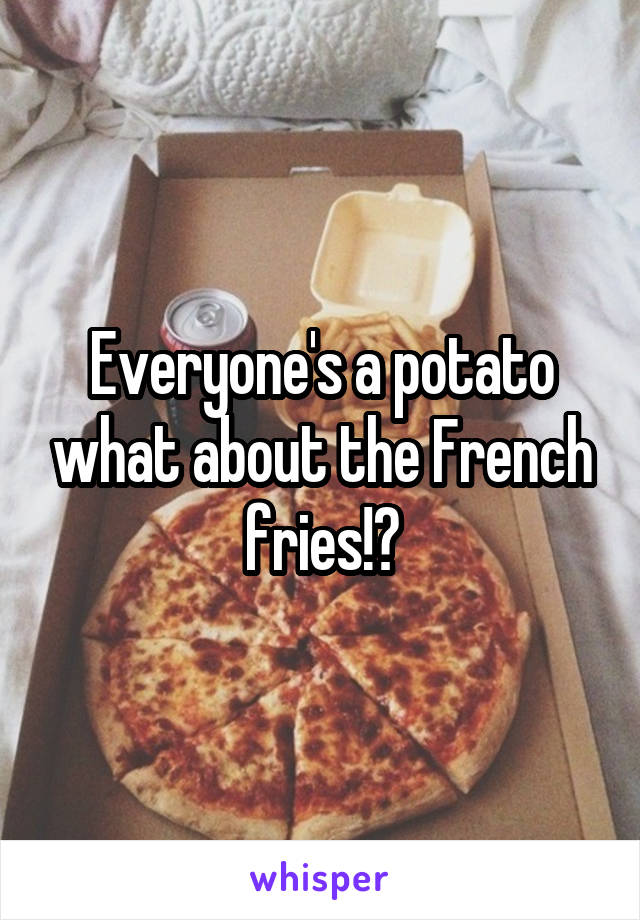 Everyone's a potato what about the French fries!?