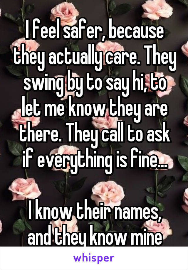 I feel safer, because they actually care. They swing by to say hi, to let me know they are there. They call to ask if everything is fine...

I know their names, and they know mine