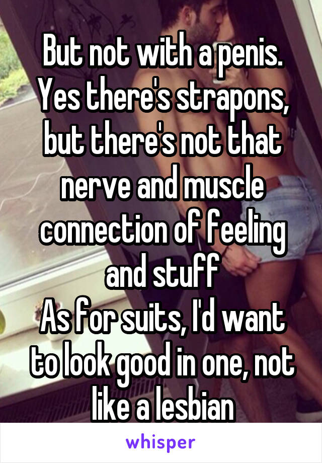 But not with a penis. Yes there's strapons, but there's not that nerve and muscle connection of feeling and stuff
As for suits, I'd want to look good in one, not like a lesbian