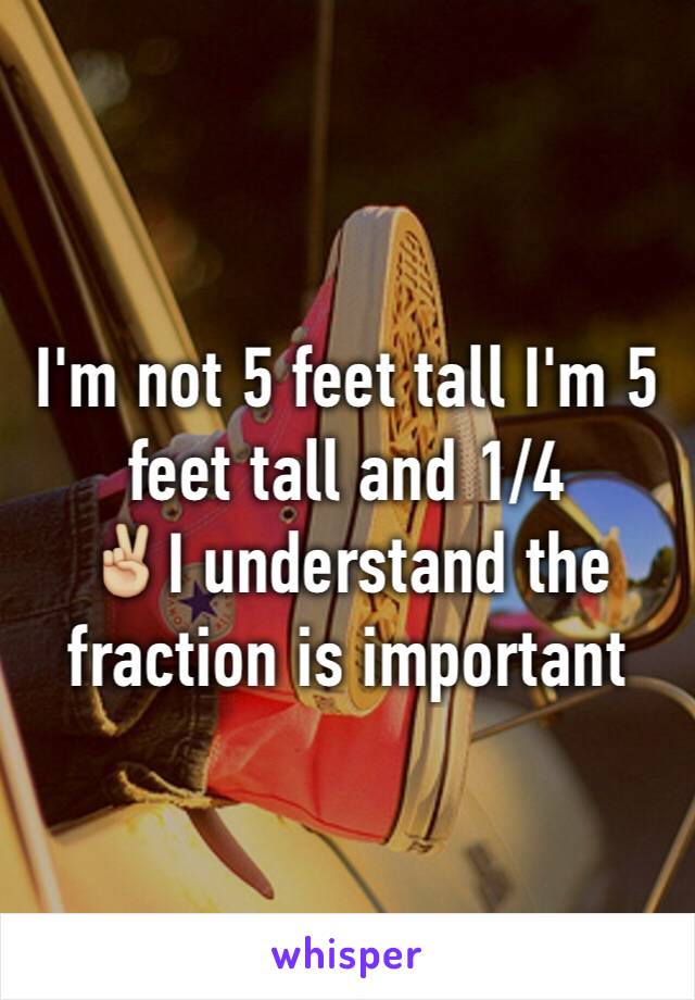 I'm not 5 feet tall I'm 5 feet tall and 1/4 
✌🏼️I understand the fraction is important 