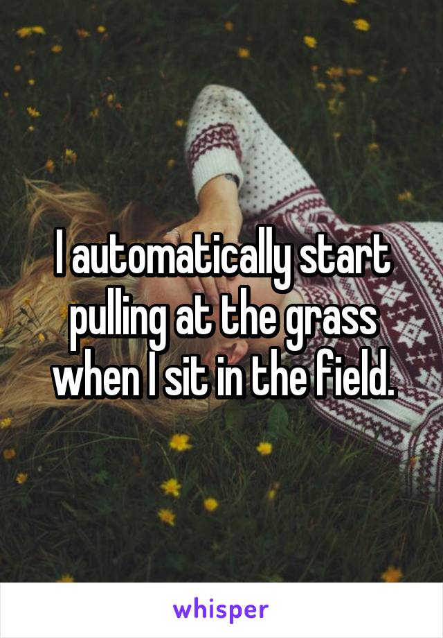 I automatically start pulling at the grass when I sit in the field.
