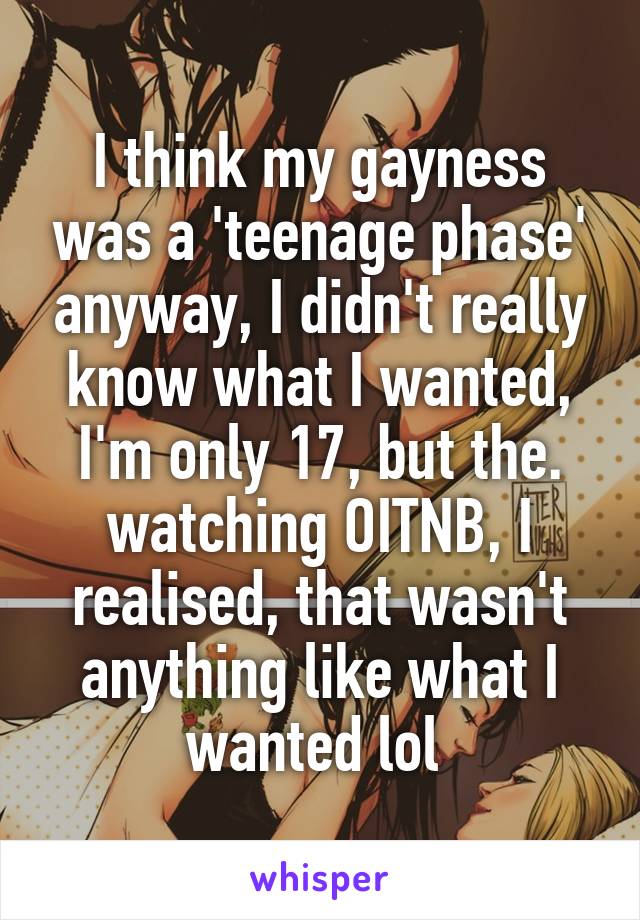 I think my gayness was a 'teenage phase' anyway, I didn't really know what I wanted, I'm only 17, but the. watching OITNB, I realised, that wasn't anything like what I wanted lol 