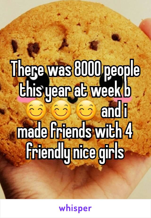 There was 8000 people this year at week b 😊😊😊 and i made friends with 4 friendly nice girls