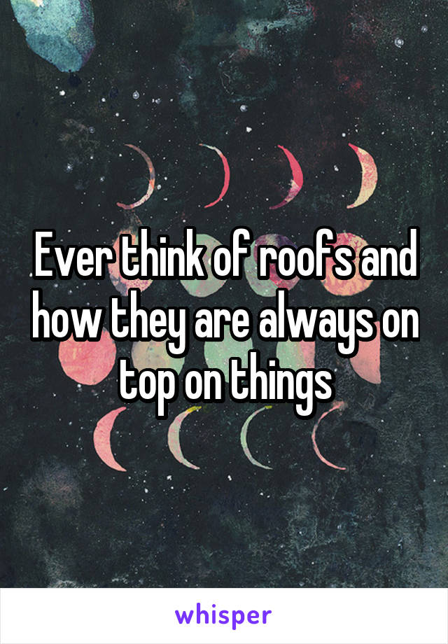 Ever think of roofs and how they are always on top on things