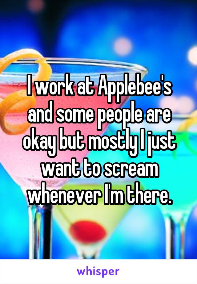 I work at Applebee's and some people are okay but mostly I just want to scream whenever I'm there.