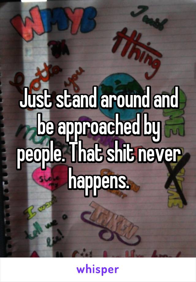 Just stand around and be approached by people. That shit never happens.