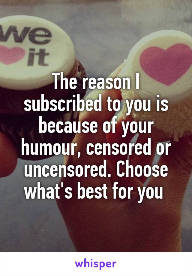 The reason I subscribed to you is because of your humour, censored or uncensored. Choose what's best for you 